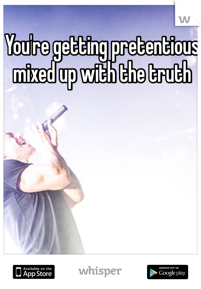 You're getting pretentious mixed up with the truth
