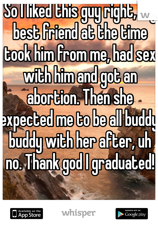 So I liked this guy right, my best friend at the time took him from me, had sex with him and got an abortion. Then she expected me to be all buddy buddy with her after, uh no. Thank god I graduated! 