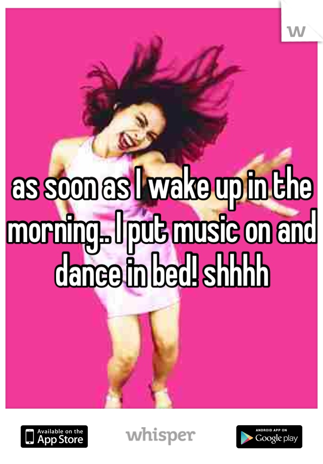 as soon as I wake up in the morning.. I put music on and dance in bed! shhhh