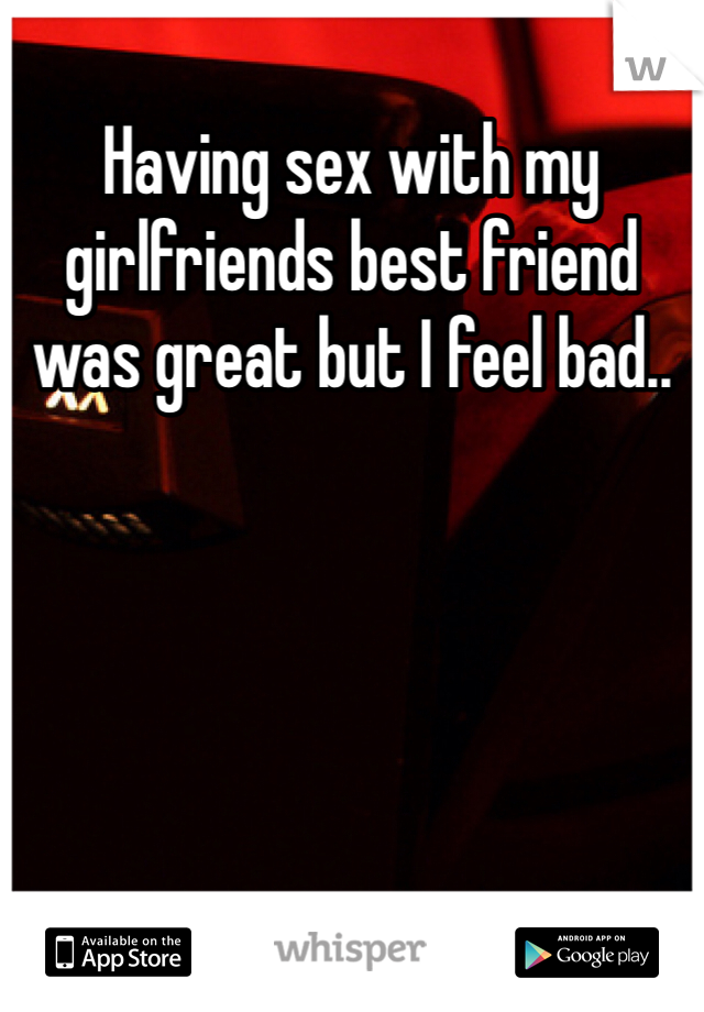 Having sex with my girlfriends best friend was great but I feel bad..