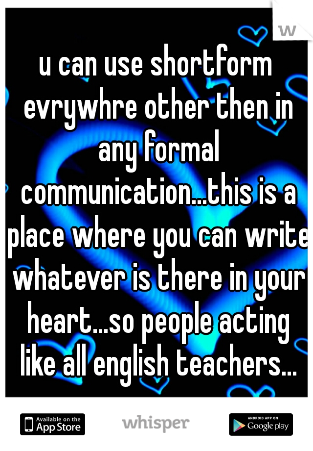 u can use shortform evrywhre other then in any formal communication...this is a place where you can write whatever is there in your heart...so people acting like all english teachers...