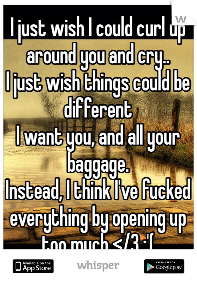 I just wish I could curl up around you and cry.. 
I just wish things could be different 
I want you, and all your baggage.
Instead, I think I've fucked everything by opening up too much </3 :'(