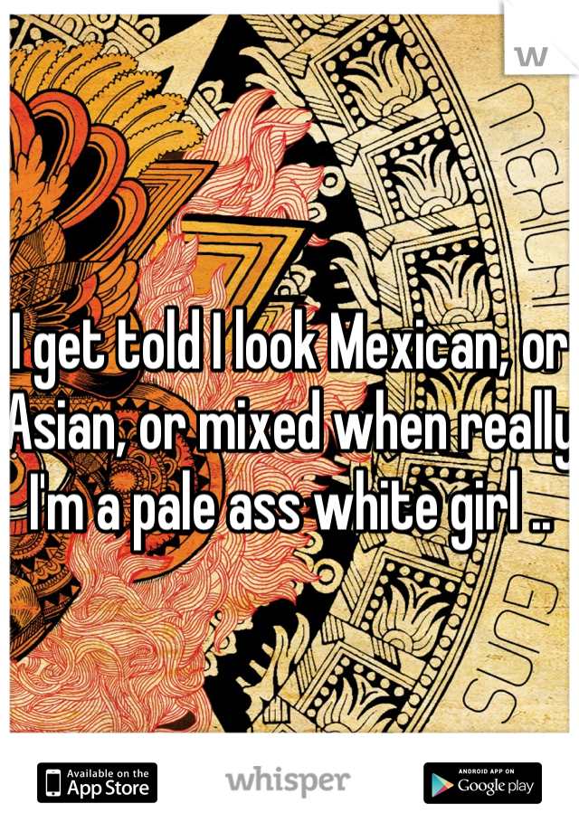 I get told I look Mexican, or Asian, or mixed when really I'm a pale ass white girl .. 
