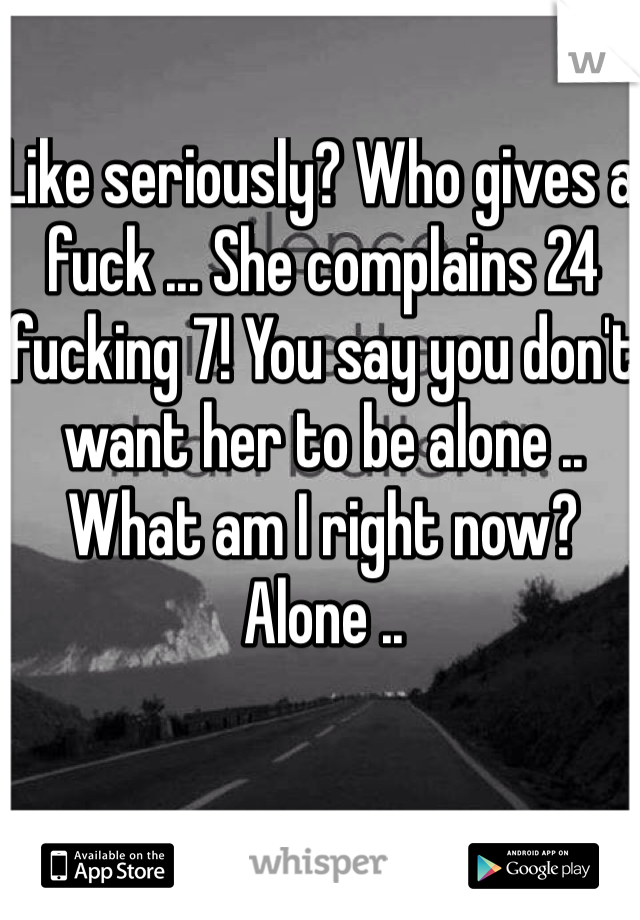 Like seriously? Who gives a fuck ... She complains 24 fucking 7! You say you don't want her to be alone .. What am I right now? Alone ..