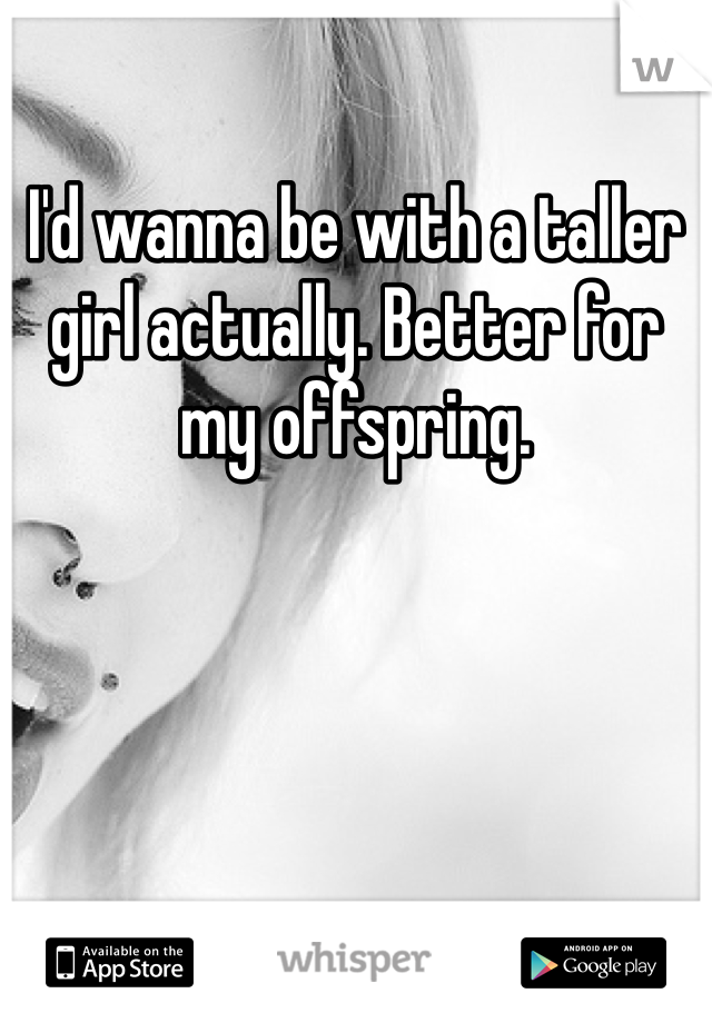 I'd wanna be with a taller girl actually. Better for my offspring.