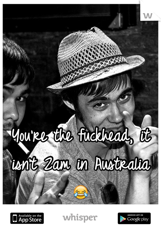You're the fuckhead, it isn't 2am in Australia 😂