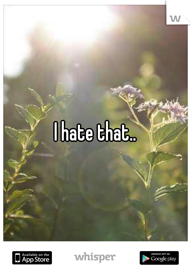I hate that..