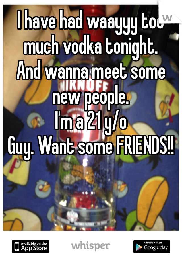 I have had waayyy too much vodka tonight. 
And wanna meet some new people. 
I'm a 21 y/o 
Guy. Want some FRIENDS!! 
