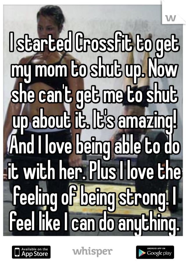 I started Crossfit to get my mom to shut up. Now she can't get me to shut up about it. It's amazing! And I love being able to do it with her. Plus I love the feeling of being strong. I feel like I can do anything.