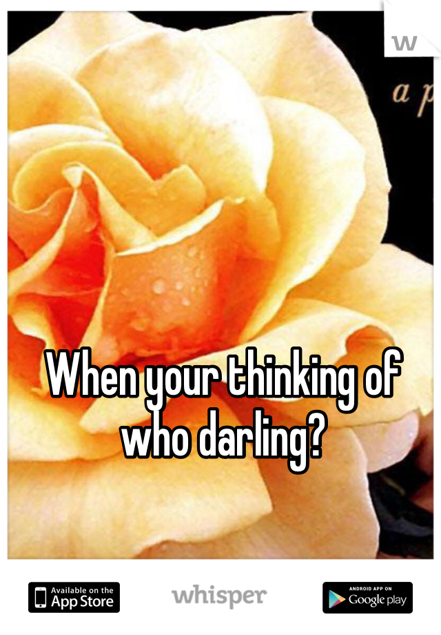 When your thinking of who darling?
