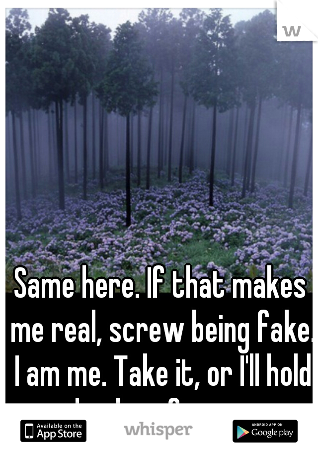 Same here. If that makes me real, screw being fake. I am me. Take it, or I'll hold the door for you. 