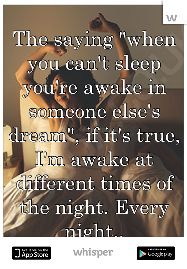 The saying "when you can't sleep you're awake in someone else's dream", if it's true, I'm awake at different times of the night. Every night..