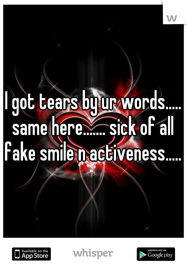 I got tears by ur words..... same here....... sick of all fake smile n activeness.....