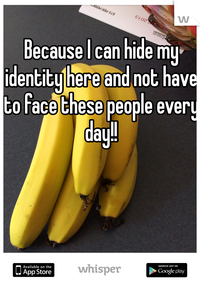 Because I can hide my identity here and not have to face these people every day!! 