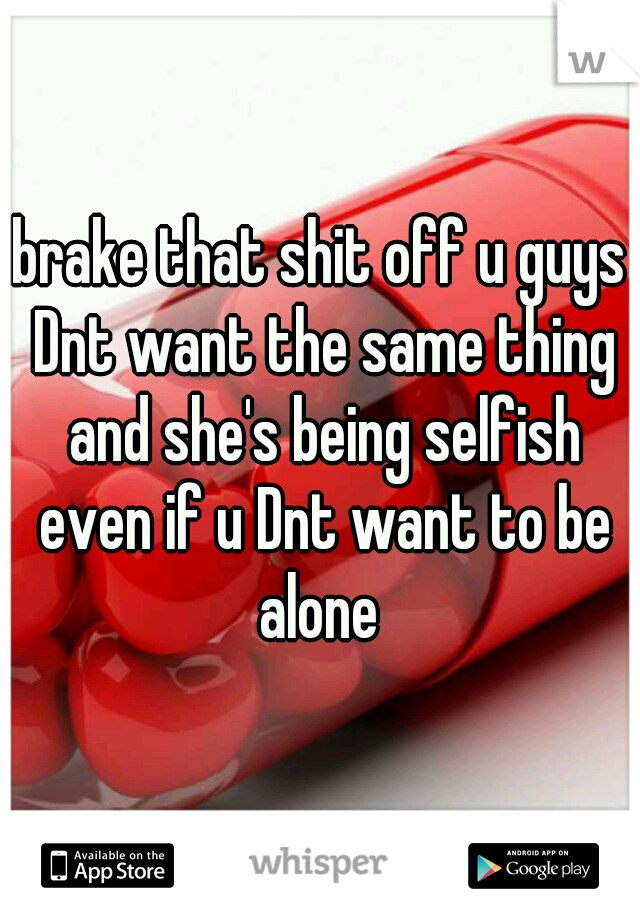 brake that shit off u guys Dnt want the same thing and she's being selfish even if u Dnt want to be alone 