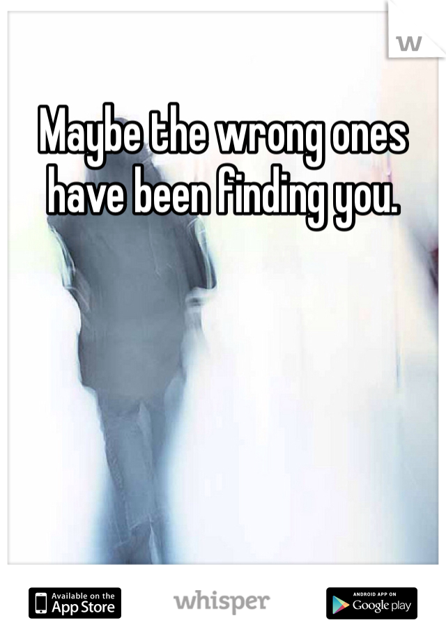 Maybe the wrong ones have been finding you.