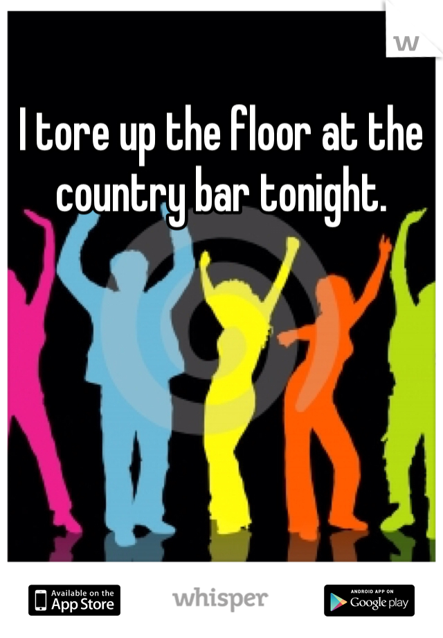I tore up the floor at the country bar tonight.