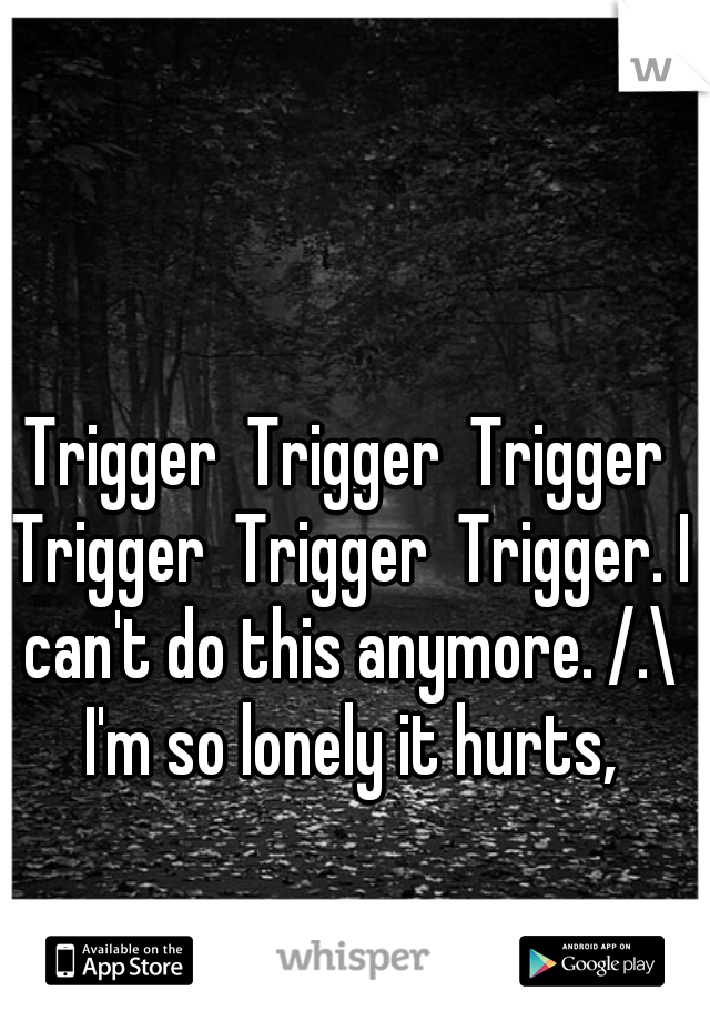 Trigger  Trigger  Trigger Trigger  Trigger  Trigger. I can't do this anymore. /.\ I'm so lonely it hurts,