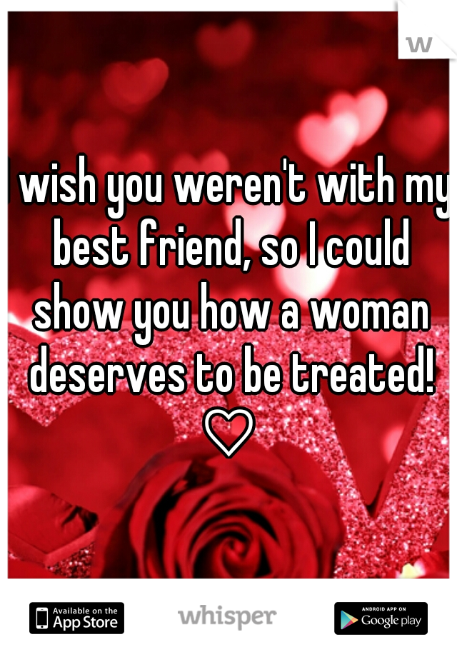 I wish you weren't with my best friend, so I could show you how a woman deserves to be treated! ♡ 