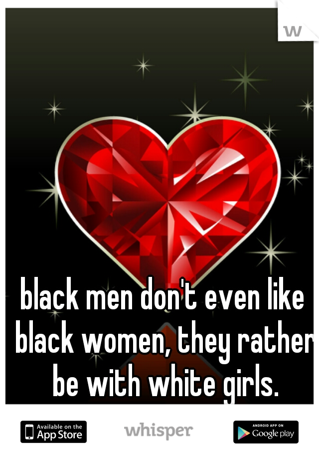 black men don't even like black women, they rather be with white girls.