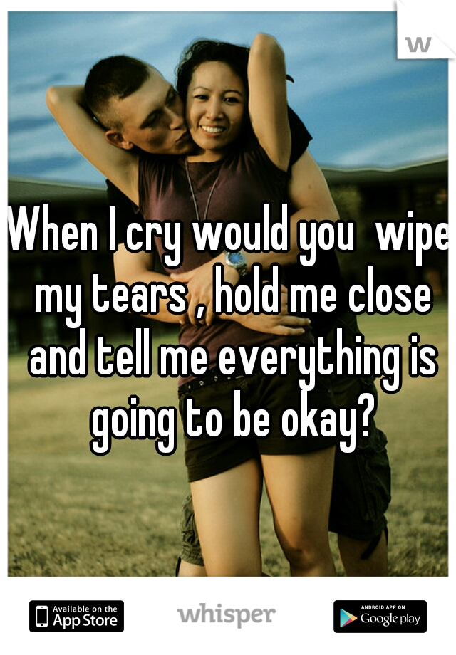 When I cry would you  wipe my tears , hold me close and tell me everything is going to be okay?