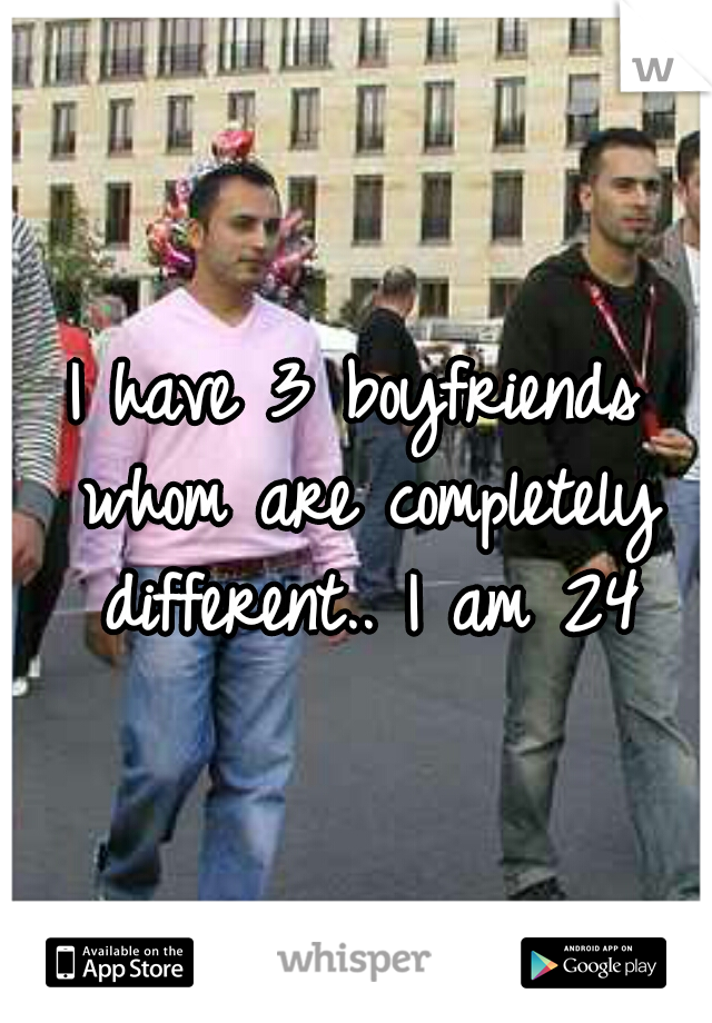 I have 3 boyfriends whom are completely different.. I am 24
