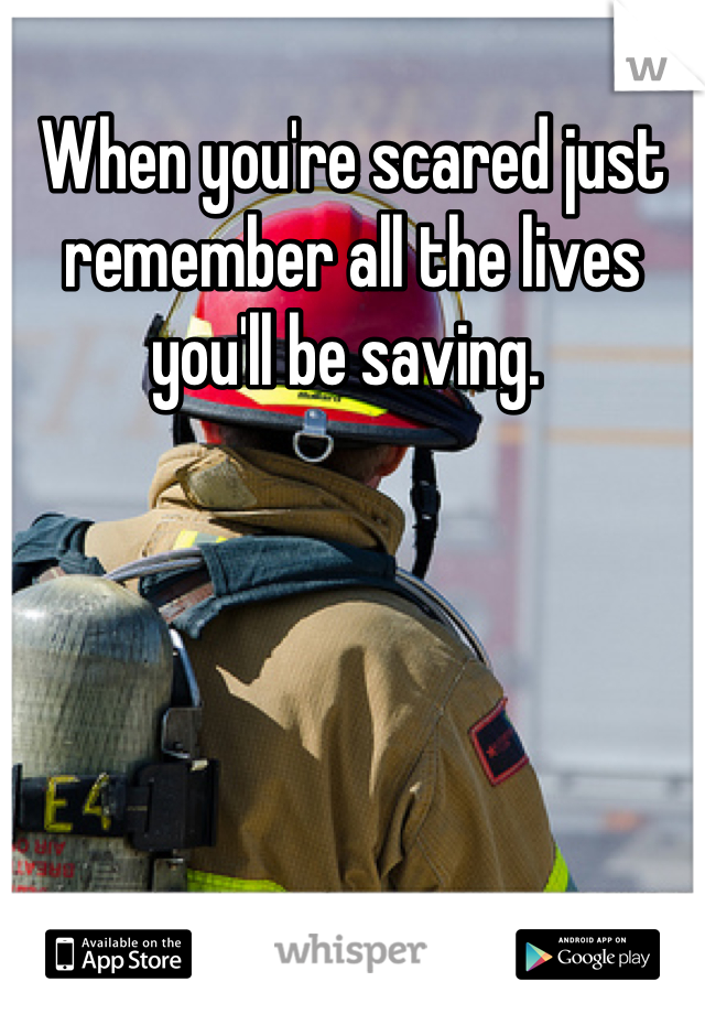 When you're scared just remember all the lives you'll be saving. 