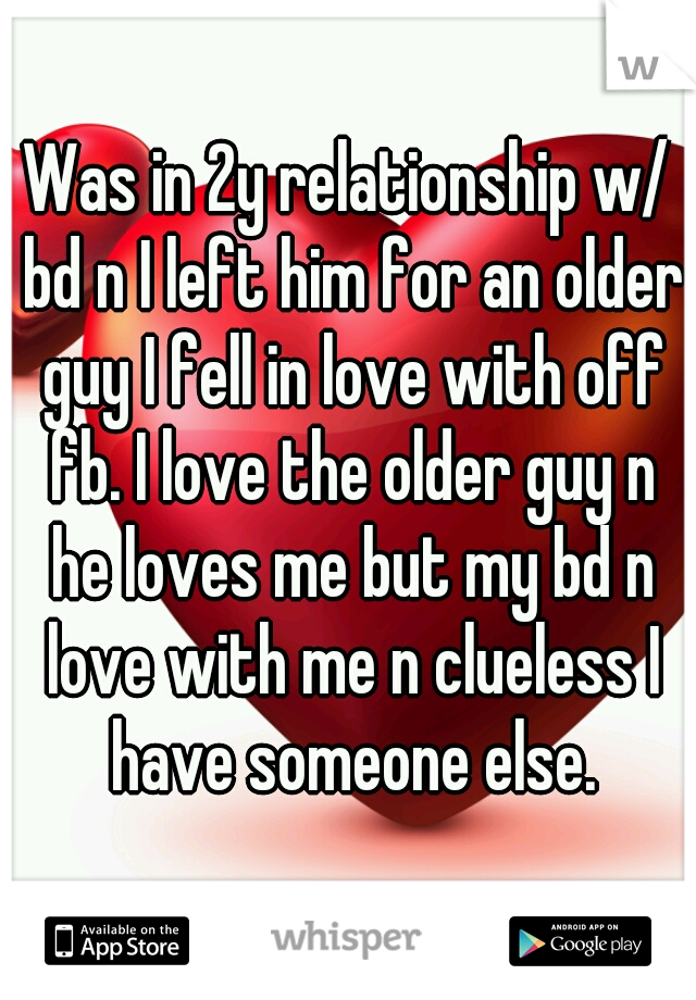 Was in 2y relationship w/ bd n I left him for an older guy I fell in love with off fb. I love the older guy n he loves me but my bd n love with me n clueless I have someone else.