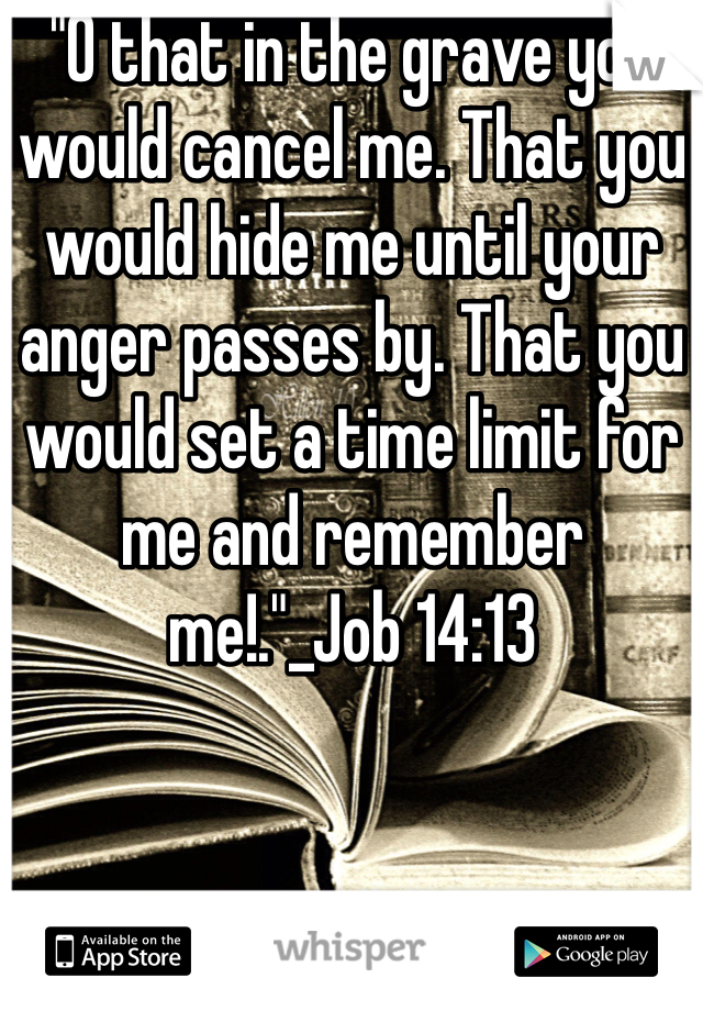 "O that in the grave you would cancel me. That you would hide me until your anger passes by. That you would set a time limit for me and remember me!."_Job 14:13