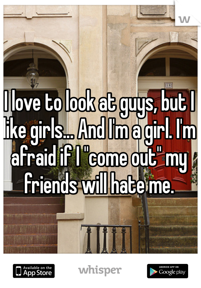 I love to look at guys, but I like girls... And I'm a girl. I'm afraid if I "come out" my friends will hate me. 
