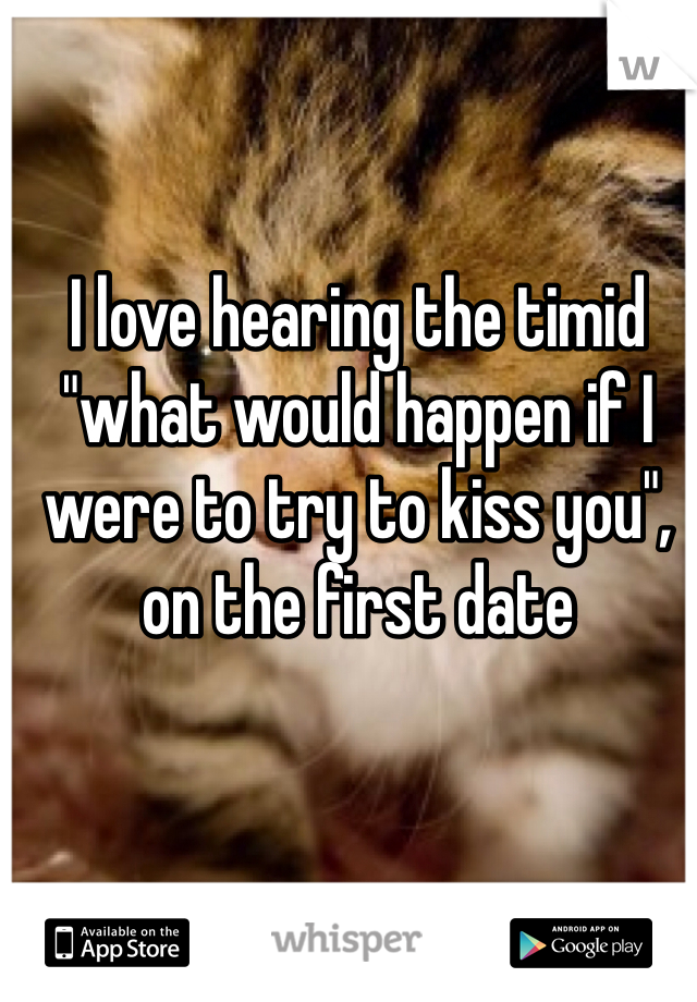 I love hearing the timid "what would happen if I were to try to kiss you", on the first date
