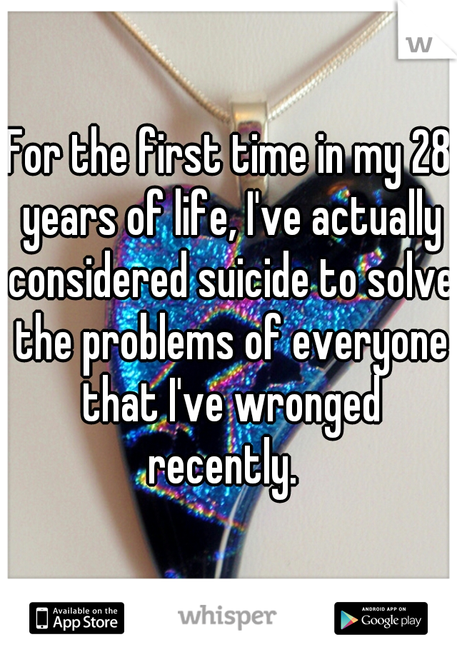 For the first time in my 28 years of life, I've actually considered suicide to solve the problems of everyone that I've wronged recently.  