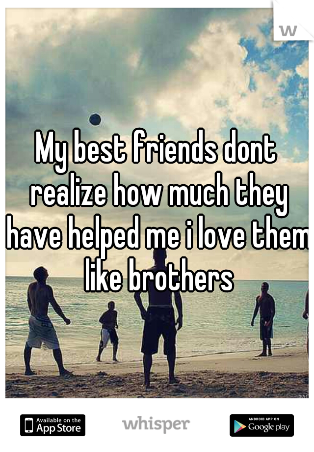 My best friends dont realize how much they have helped me i love them like brothers