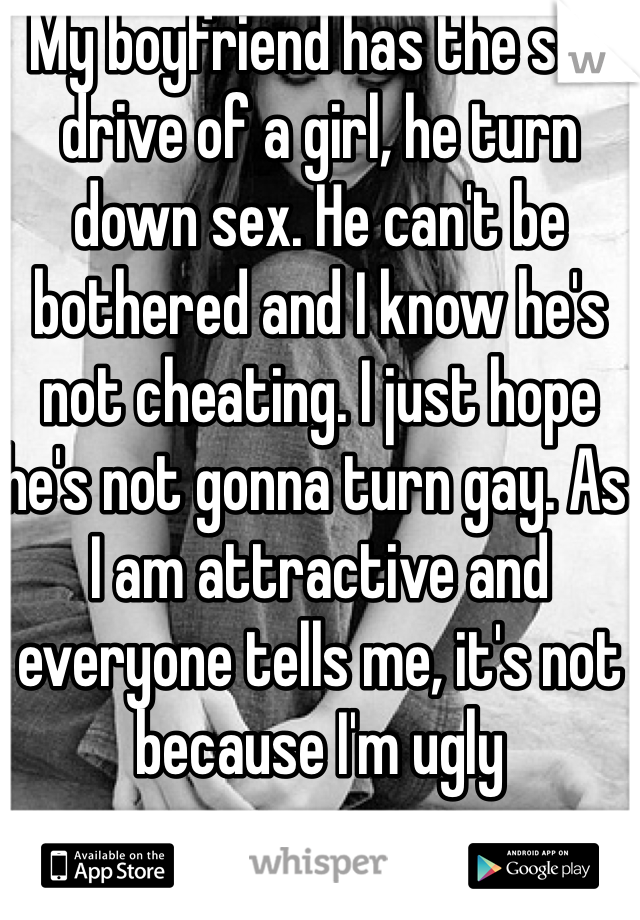 My boyfriend has the sex drive of a girl, he turn down sex. He can't be bothered and I know he's not cheating. I just hope he's not gonna turn gay. As I am attractive and everyone tells me, it's not because I'm ugly