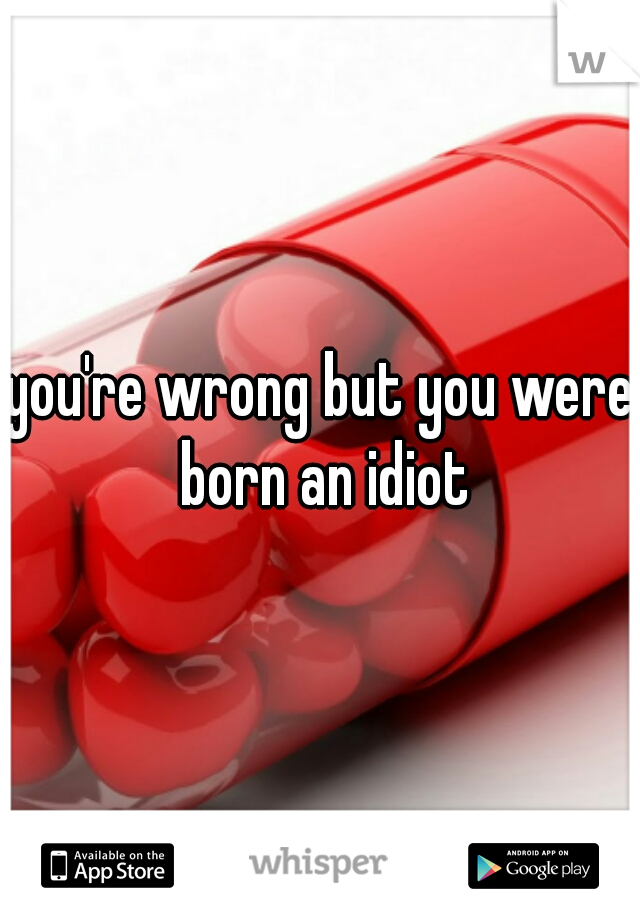 you're wrong but you were born an idiot