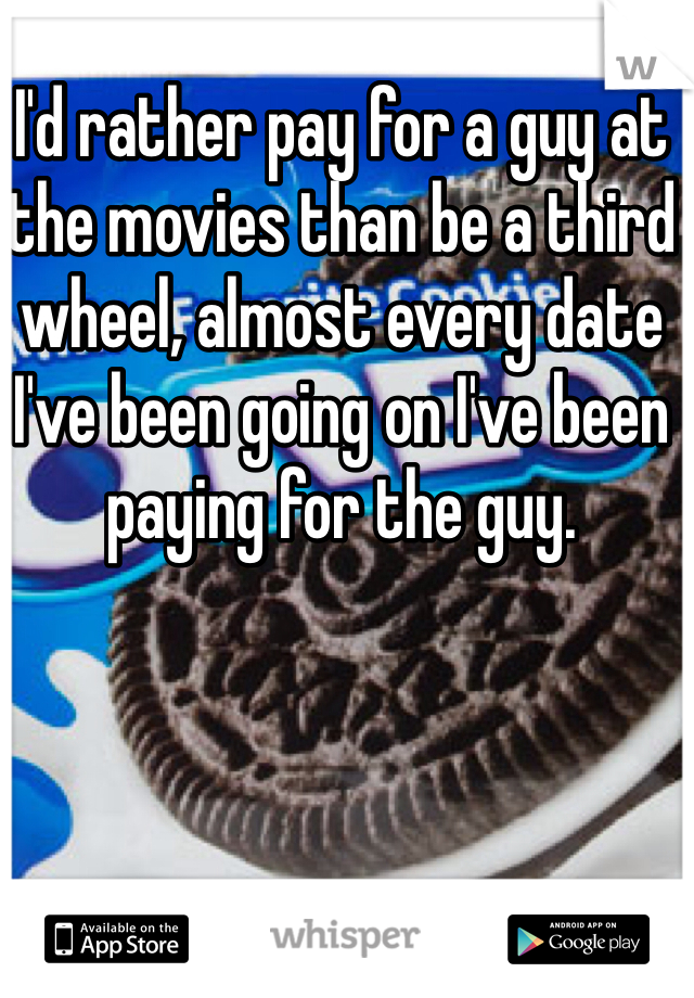 I'd rather pay for a guy at the movies than be a third wheel, almost every date I've been going on I've been paying for the guy. 
