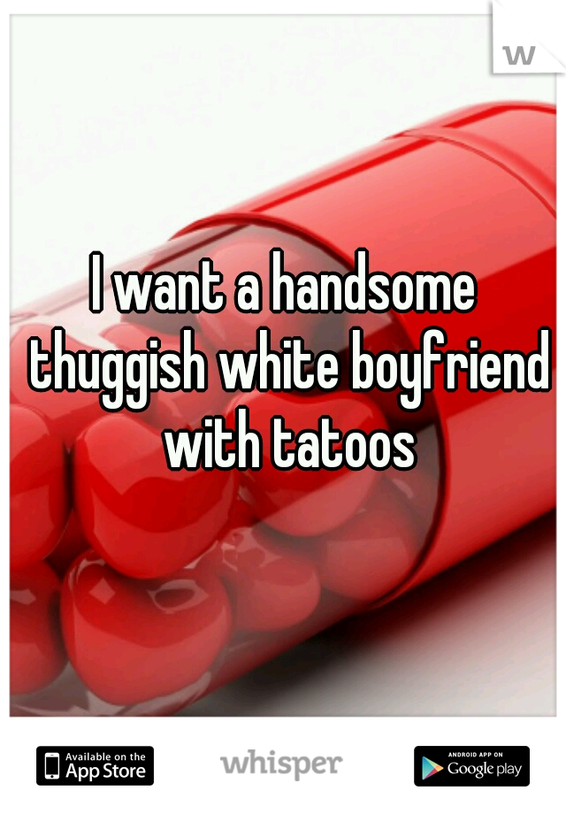 I want a handsome thuggish white boyfriend with tatoos