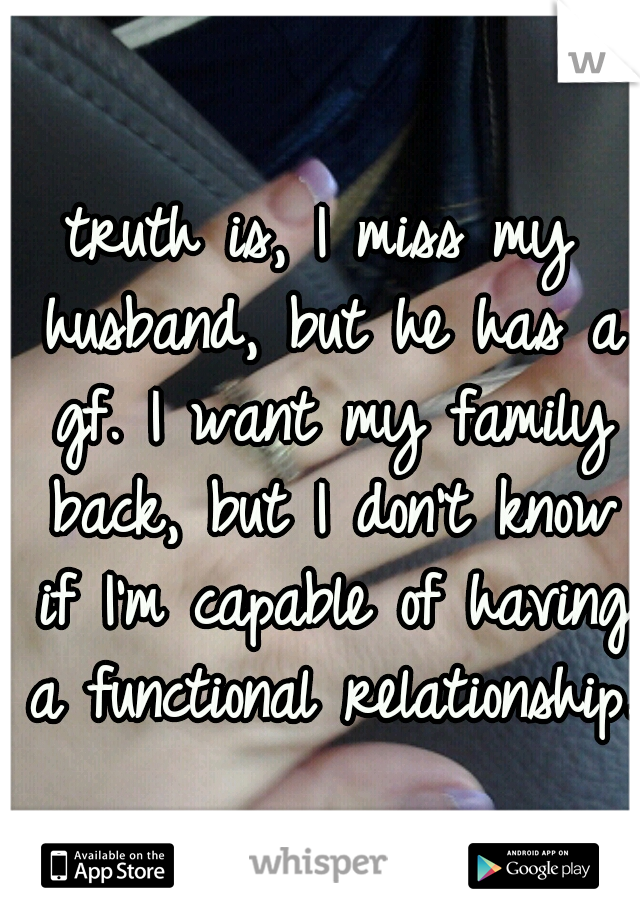 truth is, I miss my husband, but he has a gf. I want my family back, but I don't know if I'm capable of having a functional relationship.