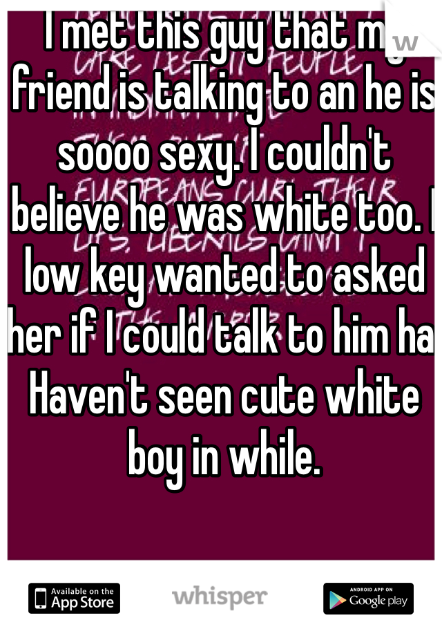 I met this guy that my friend is talking to an he is soooo sexy. I couldn't believe he was white too. I low key wanted to asked her if I could talk to him ha. Haven't seen cute white boy in while. 
