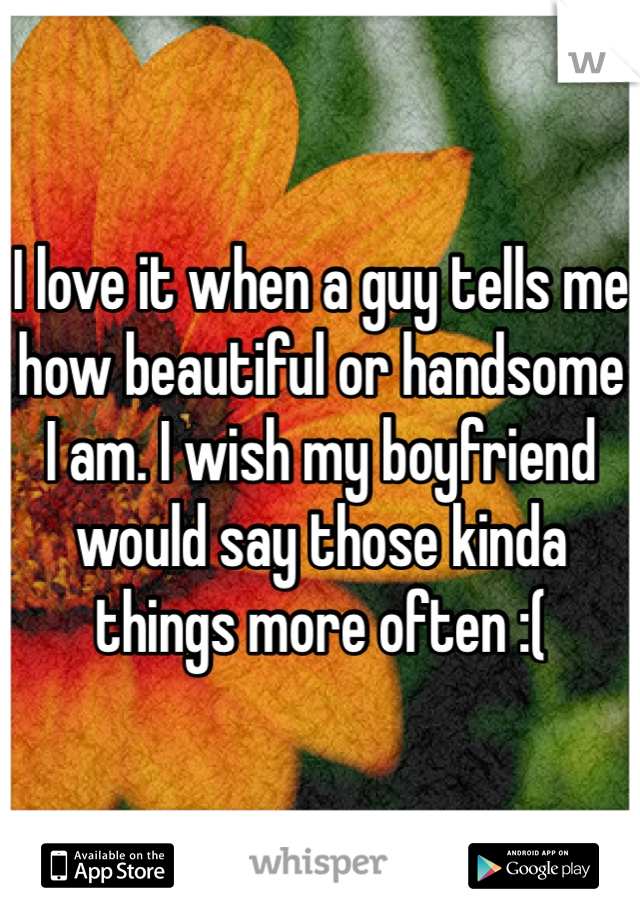 I love it when a guy tells me how beautiful or handsome I am. I wish my boyfriend would say those kinda things more often :(