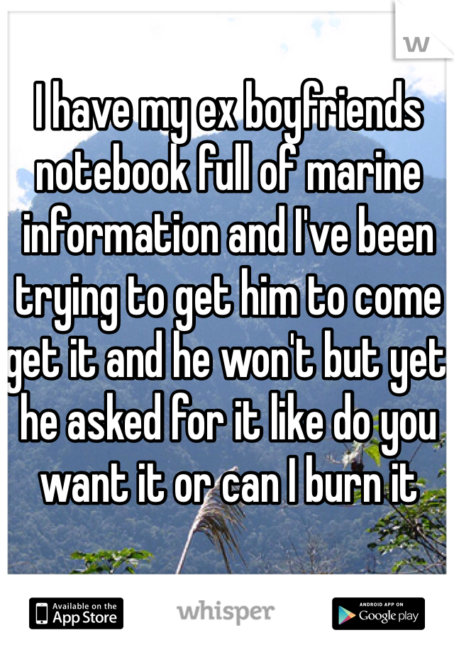 I have my ex boyfriends notebook full of marine information and I've been trying to get him to come get it and he won't but yet he asked for it like do you want it or can I burn it 