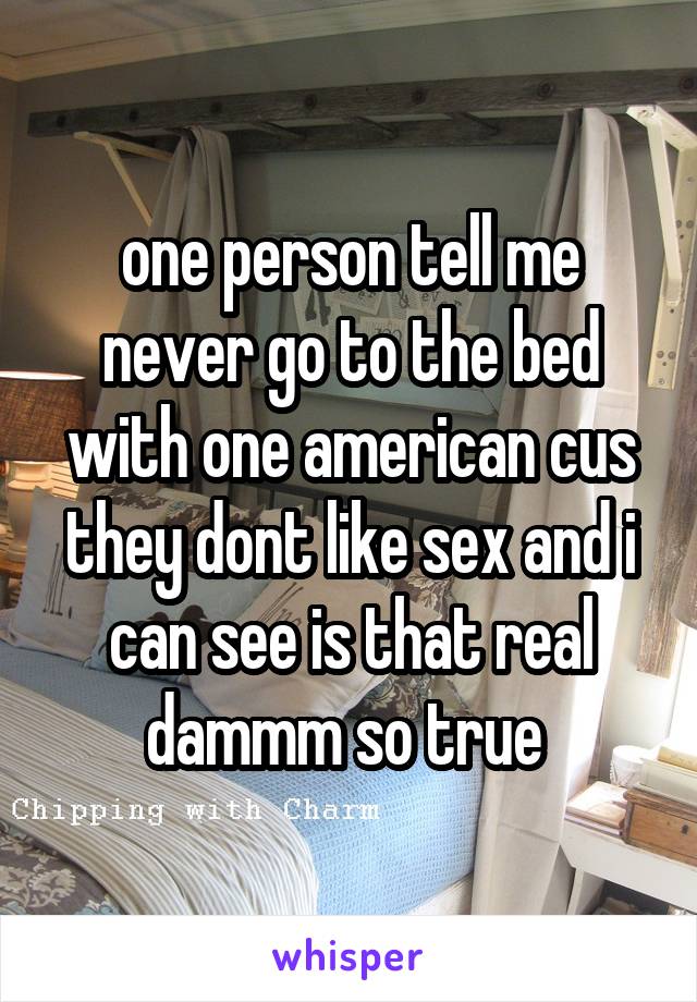 one person tell me never go to the bed with one american cus they dont like sex and i can see is that real dammm so true 