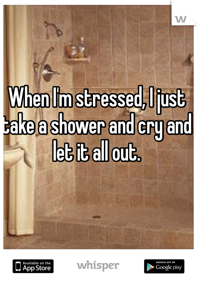 When I'm stressed, I just take a shower and cry and let it all out. 