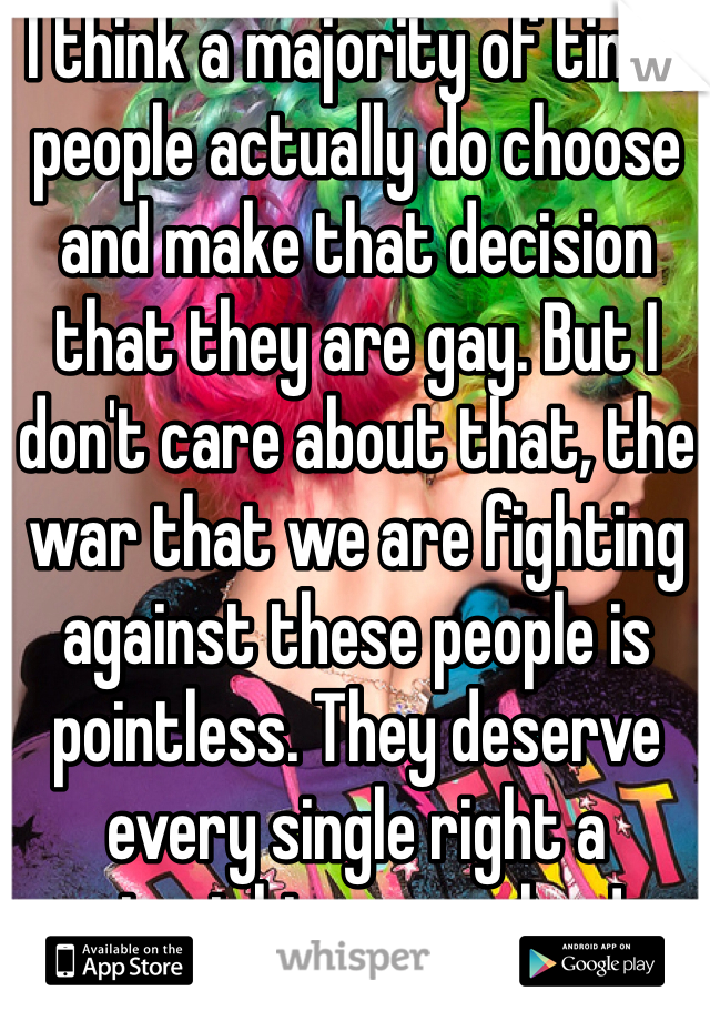 I think a majority of time, people actually do choose and make that decision that they are gay. But I don't care about that, the war that we are fighting against these people is pointless. They deserve every single right a straight person has!
