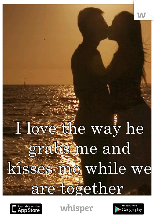 I love the way he grabs me and kisses me while we are together 
