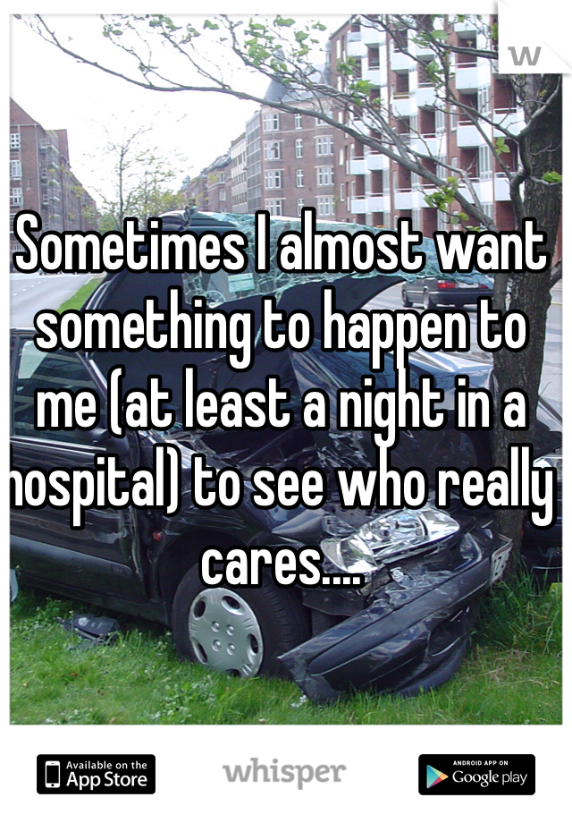 Sometimes I almost want something to happen to me (at least a night in a hospital) to see who really cares....