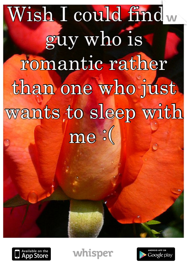 Wish I could find a guy who is romantic rather than one who just wants to sleep with me :( 