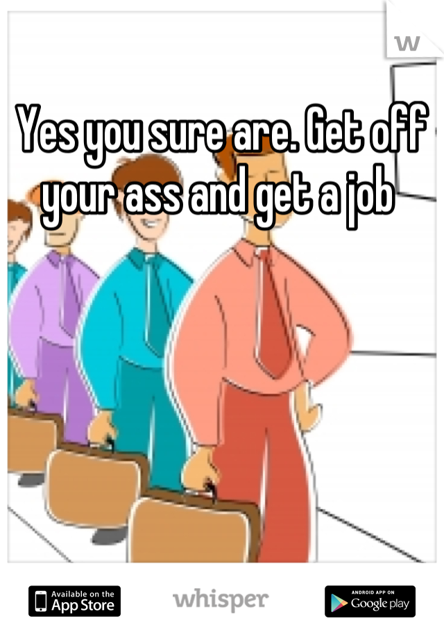 Yes you sure are. Get off your ass and get a job 
