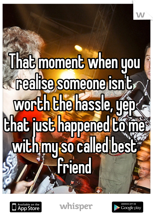 That moment when you realise someone isn't worth the hassle, yep that just happened to me with my so called best friend