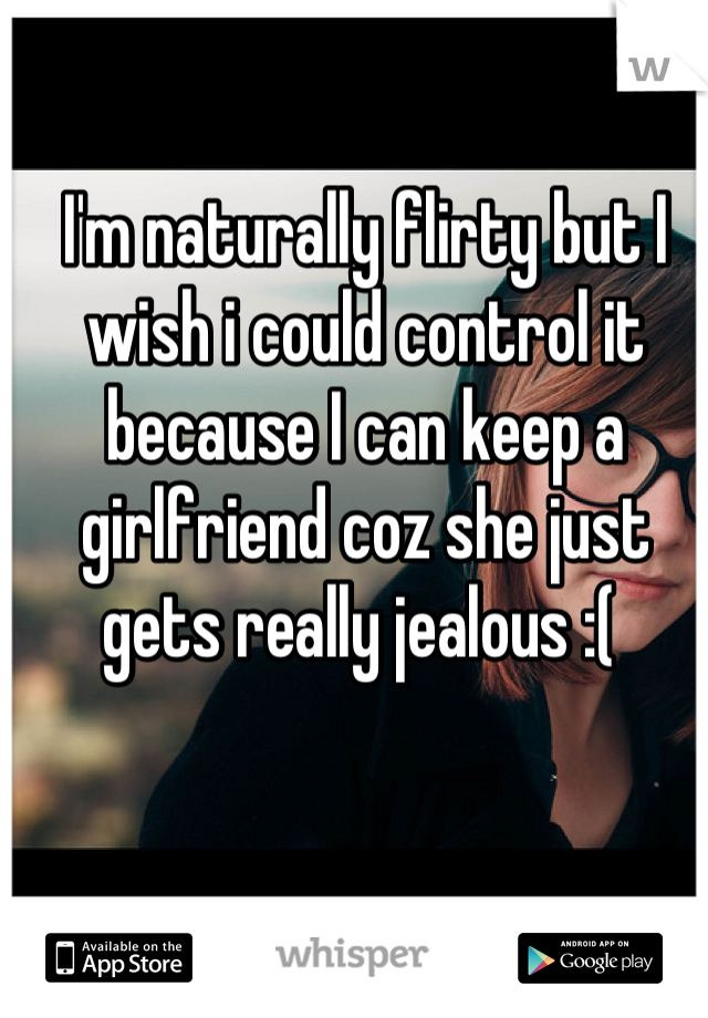 I'm naturally flirty but I wish i could control it because I can keep a girlfriend coz she just gets really jealous :( 